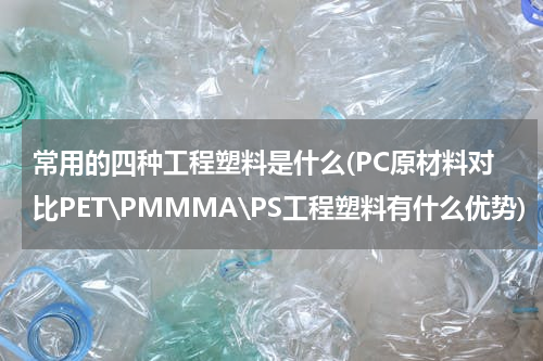 常用的四种工程塑料是什么(PC原材料对比PET\PMMMA\PS工程塑料有什么优势)