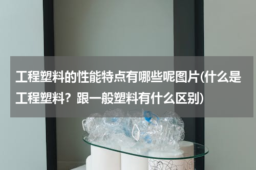 工程塑料的性能特点有哪些呢图片(什么是工程塑料？跟一般塑料有什么区别)