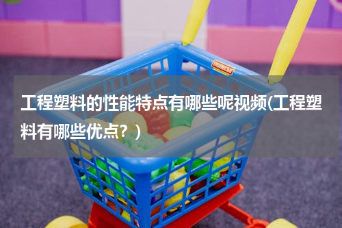 工程塑料的性能特点有哪些呢视频(工程塑料有哪些优点？)