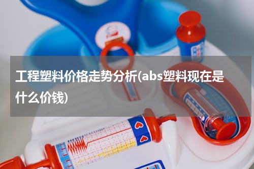 工程塑料价格走势分析(abs塑料现在是什么价钱)