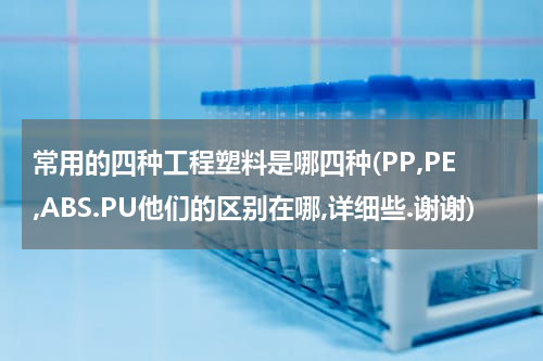 常用的四种工程塑料是哪四种(PP,PE,ABS.PU他们的区别在哪,详细些.谢谢)
