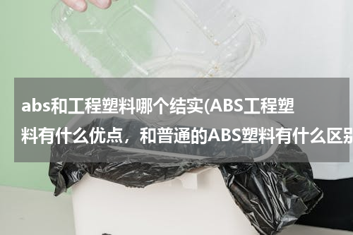 abs和工程塑料哪个结实(ABS工程塑料有什么优点，和普通的ABS塑料有什么区别)