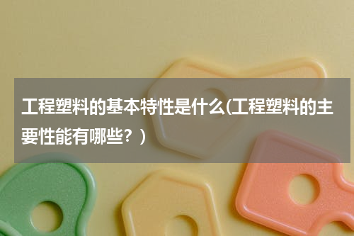 工程塑料的基本特性是什么(工程塑料的主要性能有哪些？)