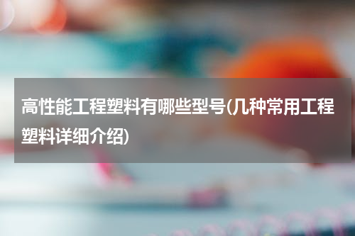 高性能工程塑料有哪些型号(几种常用工程塑料详细介绍)