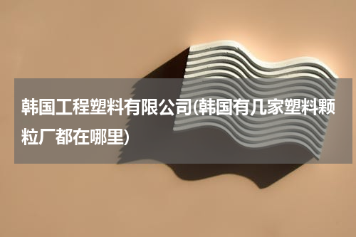 韩国工程塑料有限公司(韩国有几家塑料颗粒厂都在哪里)