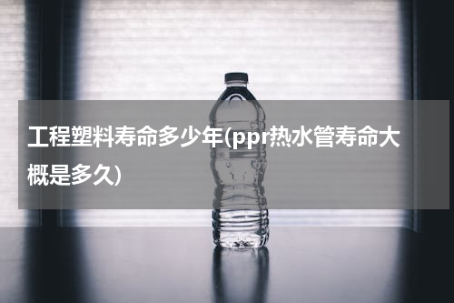 工程塑料寿命多少年(ppr热水管寿命大概是多久)