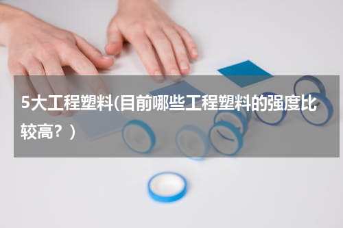 5大工程塑料(目前哪些工程塑料的强度比较高？)