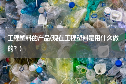 工程塑料的产品(现在工程塑料是用什么做的？)