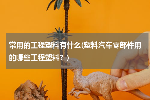 常用的工程塑料有什么(塑料汽车零部件用的哪些工程塑料？)