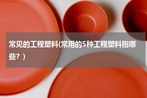 常见的工程塑料(常用的5种工程塑料指哪些？)