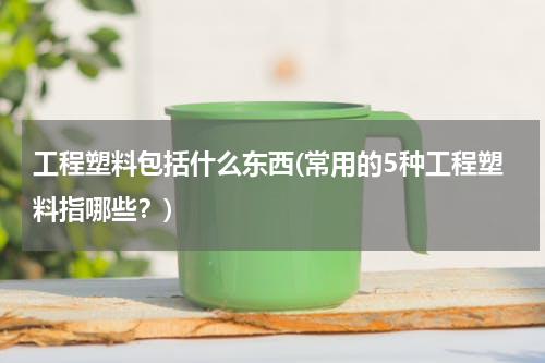工程塑料包括什么东西(常用的5种工程塑料指哪些？)