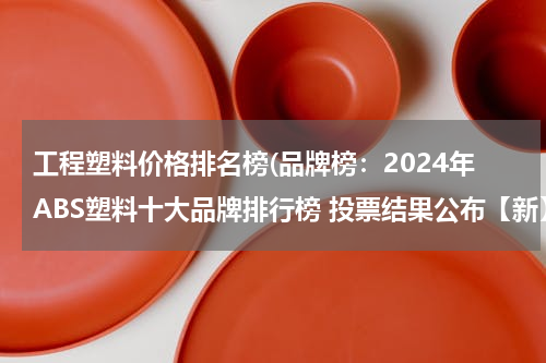 工程塑料价格排名榜(品牌榜：2024年ABS塑料十大品牌排行榜 投票结果公布【新】)