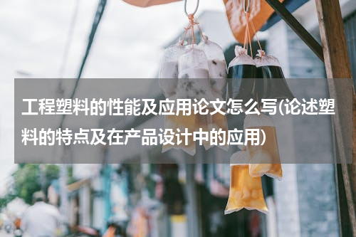 工程塑料的性能及应用论文怎么写(论述塑料的特点及在产品设计中的应用)