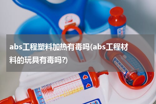 abs工程塑料加热有毒吗(abs工程材料的玩具有毒吗?)