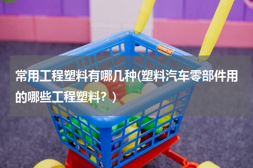 常用工程塑料有哪几种(塑料汽车零部件用的哪些工程塑料？)