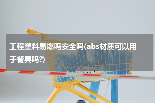 工程塑料易燃吗安全吗(abs材质可以用于餐具吗?)