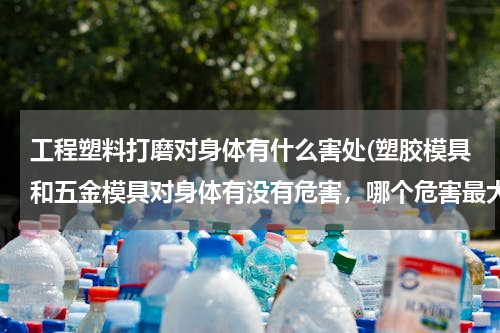 工程塑料打磨对身体有什么害处(塑胶模具和五金模具对身体有没有危害，哪个危害最大)