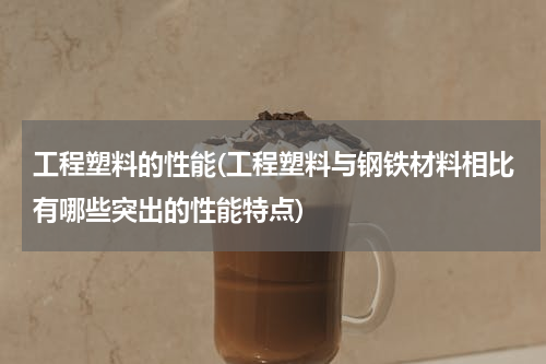 工程塑料的性能(工程塑料与钢铁材料相比有哪些突出的性能特点)