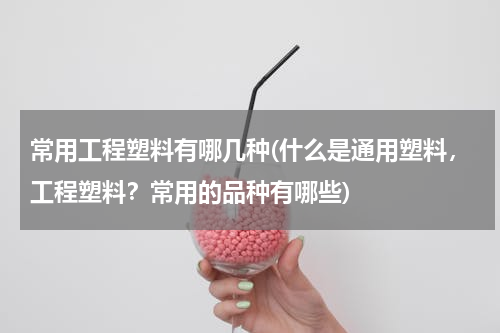 常用工程塑料有哪几种(什么是通用塑料，工程塑料？常用的品种有哪些)