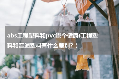 abs工程塑料和pvc哪个健康(工程塑料和普通塑料有什么差别？)