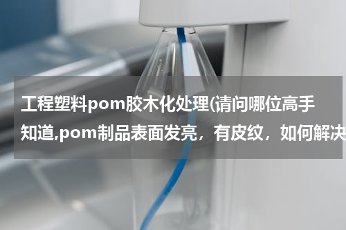 工程塑料pom胶木化处理(请问哪位高手知道,pom制品表面发亮，有皮纹，如何解决)