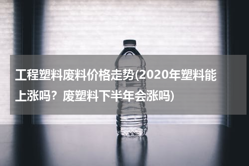 工程塑料废料价格走势(2020年塑料能上涨吗？废塑料下半年会涨吗)