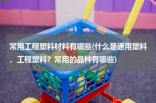 常用工程塑料材料有哪些(什么是通用塑料，工程塑料？常用的品种有哪些)