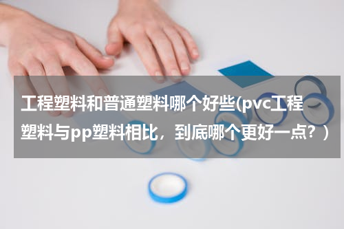 工程塑料和普通塑料哪个好些(pvc工程塑料与pp塑料相比，到底哪个更好一点？)
