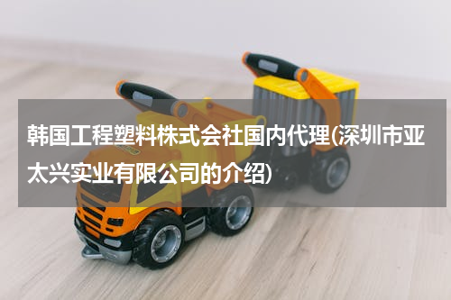 韩国工程塑料株式会社国内代理(深圳市亚太兴实业有限公司的介绍)