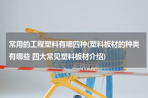 常用的工程塑料有哪四种(塑料板材的种类有哪些 四大常见塑料板材介绍)