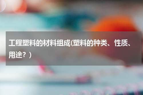 工程塑料的材料组成(塑料的种类、性质、用途？)