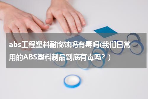 abs工程塑料耐腐蚀吗有毒吗(我们日常用的ABS塑料制品到底有毒吗？)