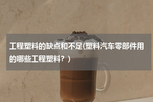 工程塑料的缺点和不足(塑料汽车零部件用的哪些工程塑料？)