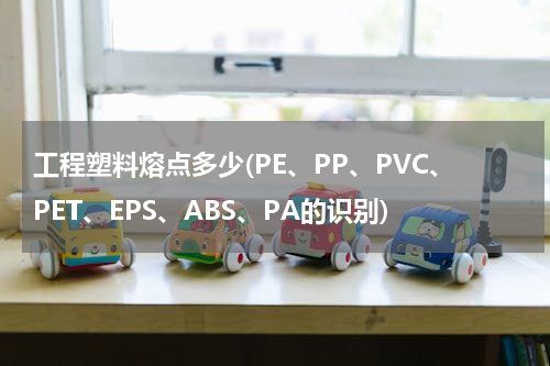 工程塑料熔点多少(PE、PP、PVC、PET、EPS、ABS、PA的识别)