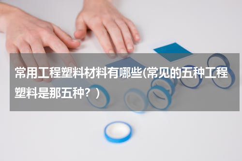 常用工程塑料材料有哪些(常见的五种工程塑料是那五种？)