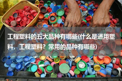 工程塑料的五大品种有哪些(什么是通用塑料，工程塑料？常用的品种有哪些)