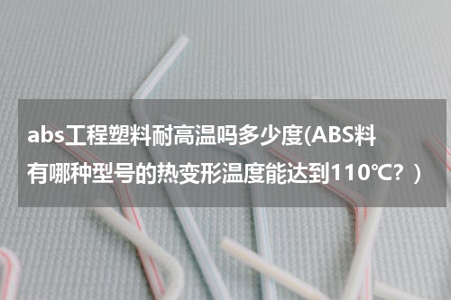 abs工程塑料耐高温吗多少度(ABS料有哪种型号的热变形温度能达到110℃？)