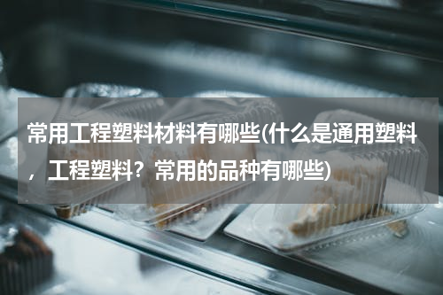 常用工程塑料材料有哪些(什么是通用塑料，工程塑料？常用的品种有哪些)
