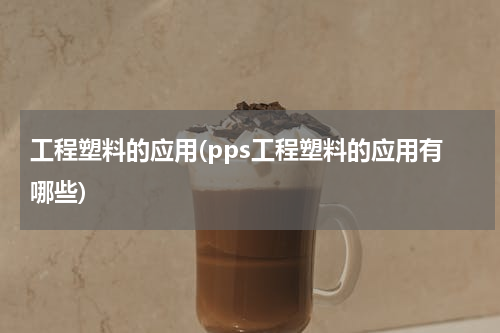 工程塑料的应用(pps工程塑料的应用有哪些)