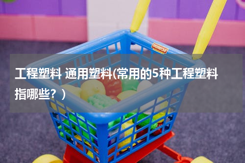 工程塑料 通用塑料(常用的5种工程塑料指哪些？)