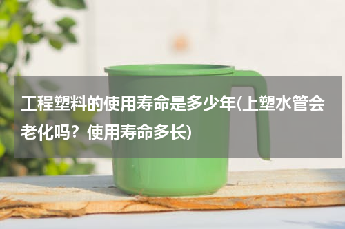 工程塑料的使用寿命是多少年(上塑水管会老化吗？使用寿命多长)