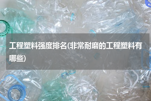 工程塑料强度排名(非常耐磨的工程塑料有哪些)
