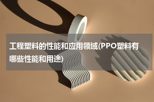 工程塑料的性能和应用领域(PPO塑料有哪些性能和用途)