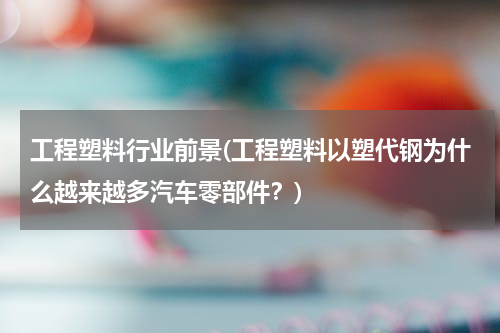 工程塑料行业前景(工程塑料以塑代钢为什么越来越多汽车零部件？)