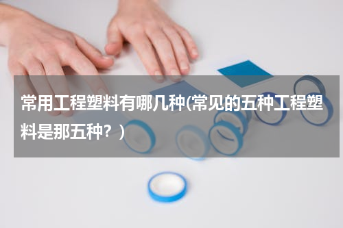 常用工程塑料有哪几种(常见的五种工程塑料是那五种？)