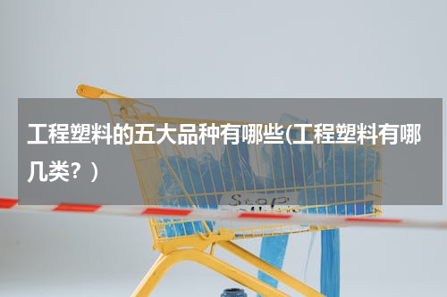 工程塑料的五大品种有哪些(工程塑料有哪几类？)