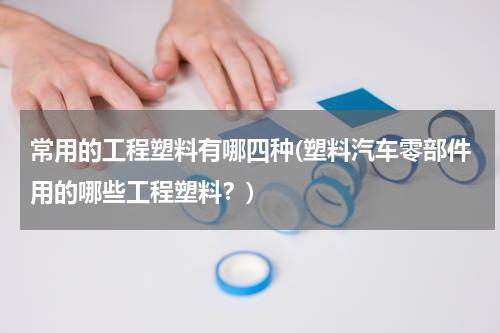 常用的工程塑料有哪四种(塑料汽车零部件用的哪些工程塑料？)