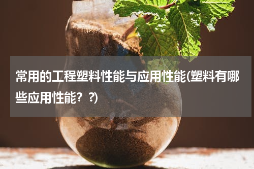 常用的工程塑料性能与应用性能(塑料有哪些应用性能？?)