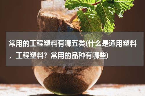 常用的工程塑料有哪五类(什么是通用塑料，工程塑料？常用的品种有哪些)