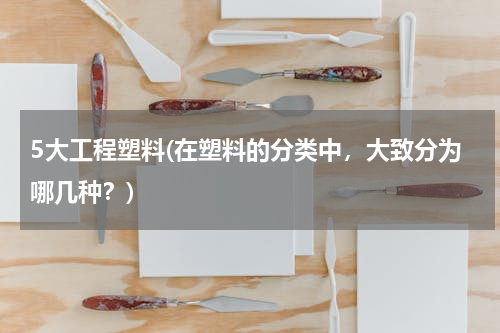 5大工程塑料(在塑料的分类中，大致分为哪几种？)